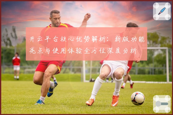 开云平台核心优势解析：新版功能亮点与使用体验全方位深度分析