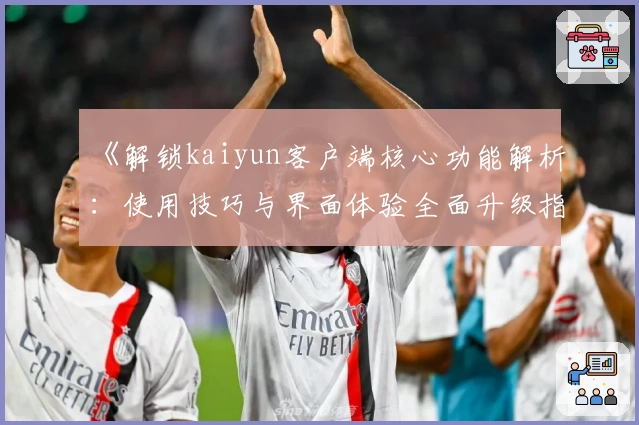 《解锁kaiyun客户端核心功能解析：使用技巧与界面体验全面升级指南》